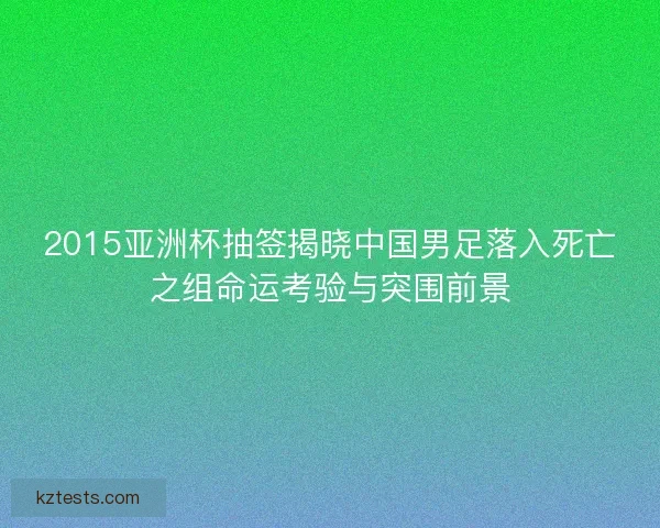 2015亚洲杯抽签揭晓中国男足落入死亡之组命运考验与突围前景