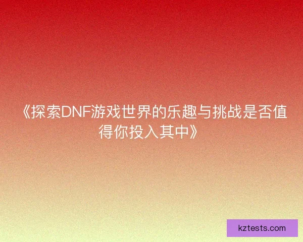 《探索DNF游戏世界的乐趣与挑战是否值得你投入其中》