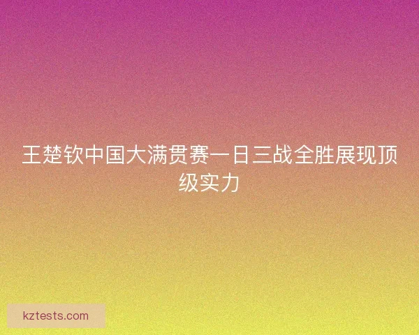 王楚钦中国大满贯赛一日三战全胜展现顶级实力