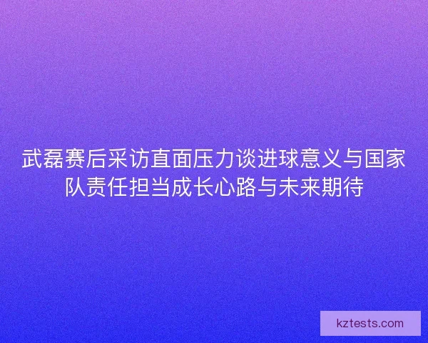 武磊赛后采访直面压力谈进球意义与国家队责任担当成长心路与未来期待